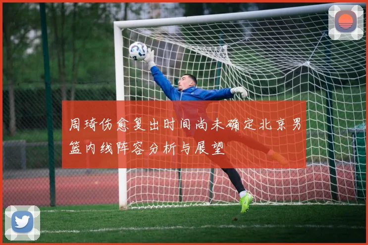 周琦伤愈复出时间尚未确定北京男篮内线阵容分析与展望