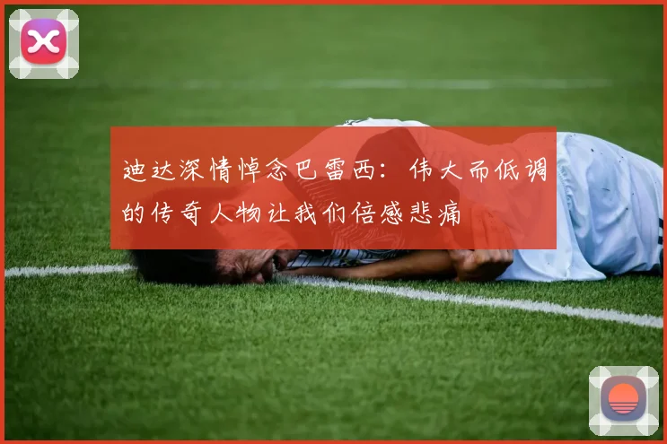 迪达深情悼念巴雷西：伟大而低调的传奇人物让我们倍感悲痛