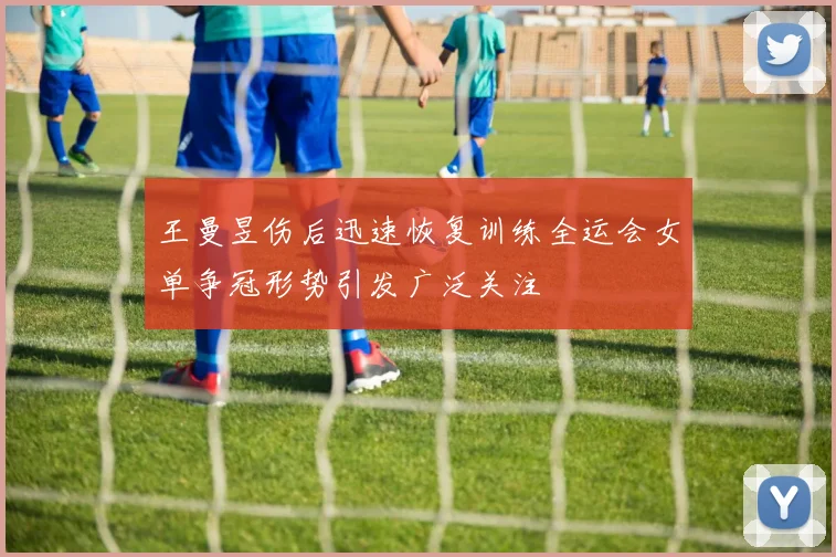 王曼昱伤后迅速恢复训练全运会女单争冠形势引发广泛关注