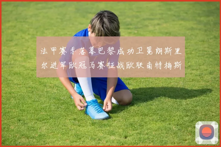 法甲赛季落幕巴黎成功卫冕朗斯里尔进军欧冠马赛征战欧联南特梅斯不幸降级