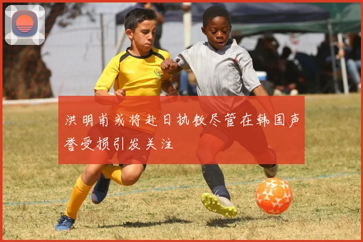 洪明甫或将赴日执教尽管在韩国声誉受损引发关注