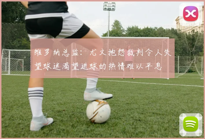 维罗纳总监：尤文抱怨裁判令人失望球迷渴望进球的热情难以平息