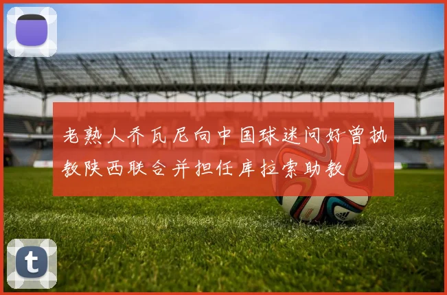 老熟人乔瓦尼向中国球迷问好曾执教陕西联合并担任库拉索助教