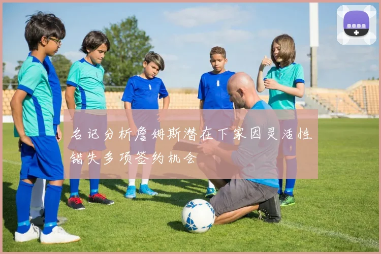 名记分析詹姆斯潜在下家因灵活性错失多项签约机会