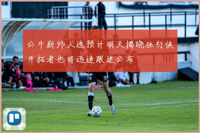 公牛新帅人选预计明天揭晓独行侠开拓者也将迅速跟进公布