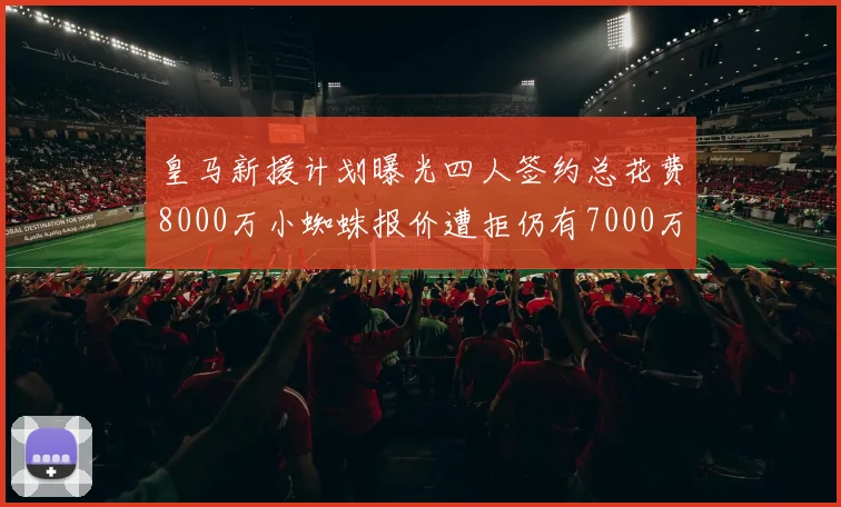 皇马新援计划曝光四人签约总花费8000万小蜘蛛报价遭拒仍有7000万预算