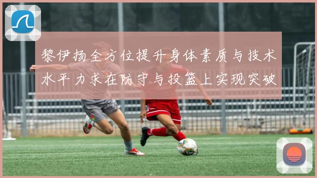 黎伊扬全方位提升身体素质与技术水平力求在防守与投篮上实现突破