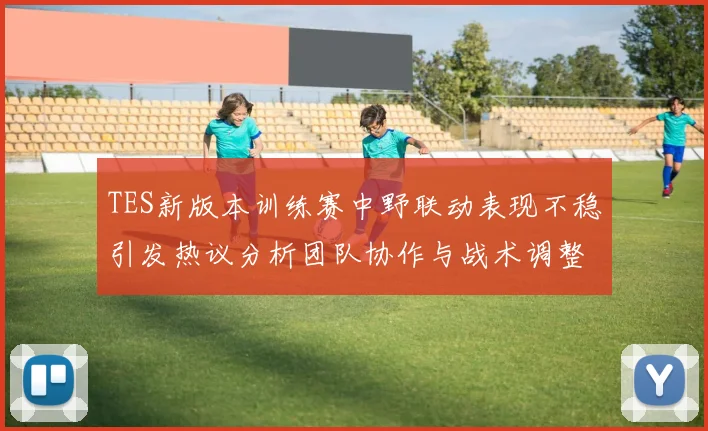 TES新版本训练赛中野联动表现不稳引发热议分析团队协作与战术调整必要性