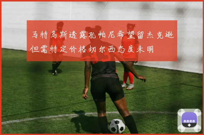 马特乌斯透露孔帕尼希望留杰克逊但需特定价格切尔西态度未明