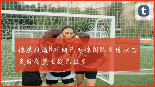 德媒报道N布朗已与德国队合练状态良好有望出战巴拉圭