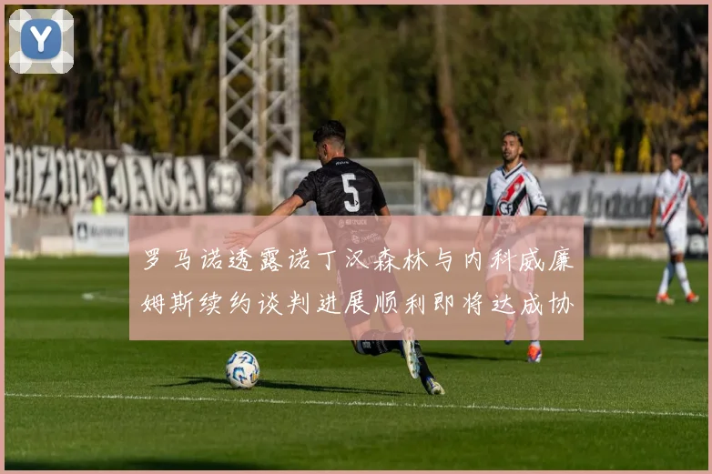 罗马诺透露诺丁汉森林与内科威廉姆斯续约谈判进展顺利即将达成协议
