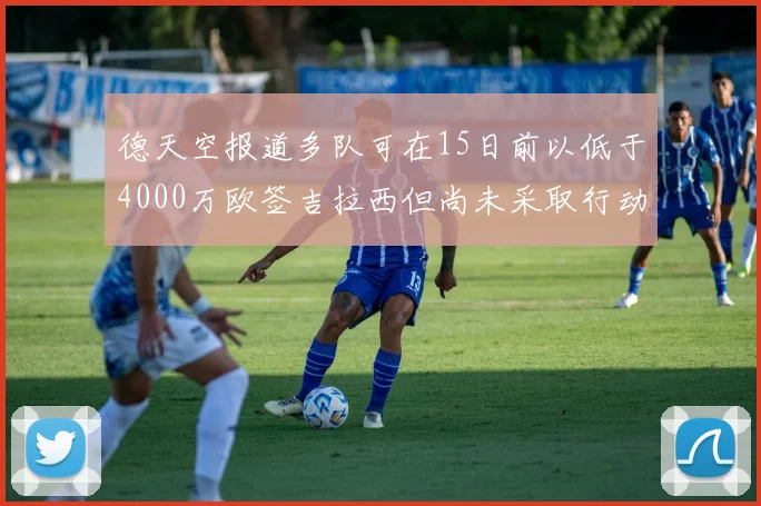 德天空报道多队可在15日前以低于4000万欧签吉拉西但尚未采取行动