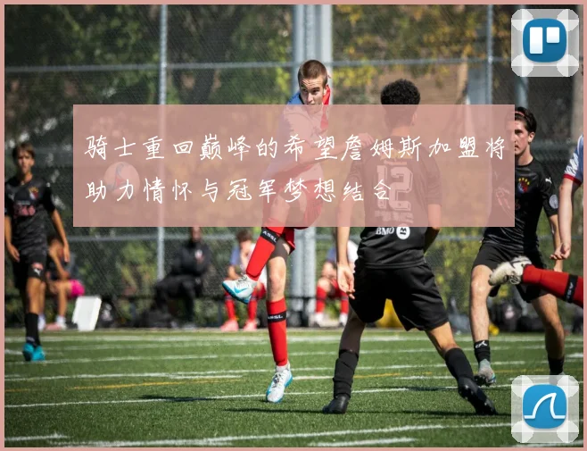 骑士重回巅峰的希望詹姆斯加盟将助力情怀与冠军梦想结合