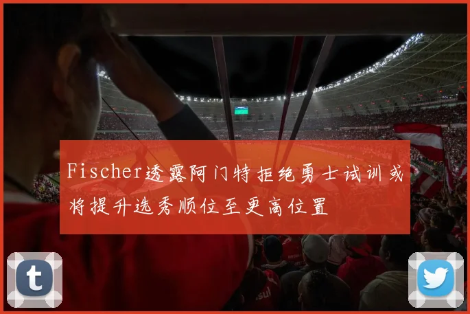 Fischer透露阿门特拒绝勇士试训或将提升选秀顺位至更高位置