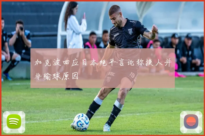 加克波回应日本绝平言论称换人并非输球原因