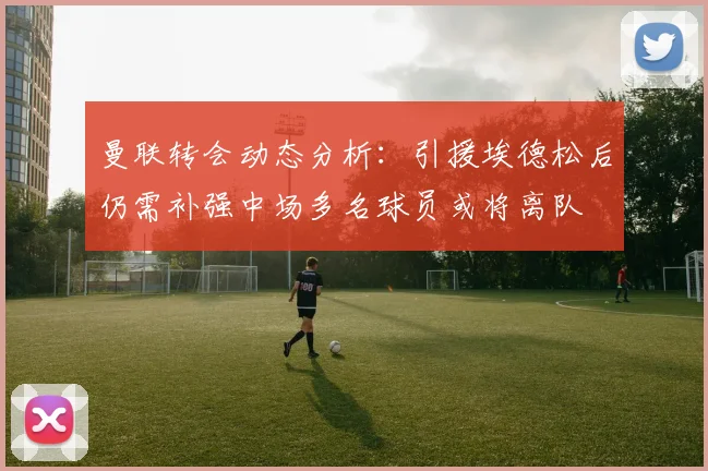 曼联转会动态分析：引援埃德松后仍需补强中场多名球员或将离队