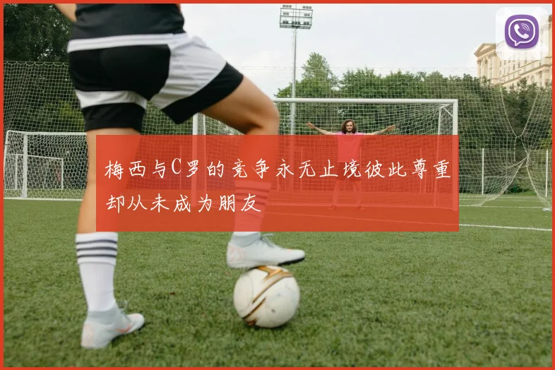 梅西与C罗的竞争永无止境彼此尊重却从未成为朋友