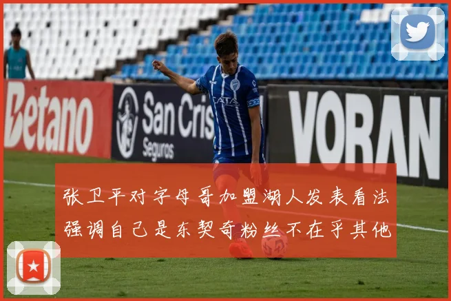 张卫平对字母哥加盟湖人发表看法强调自己是东契奇粉丝不在乎其他球员动态