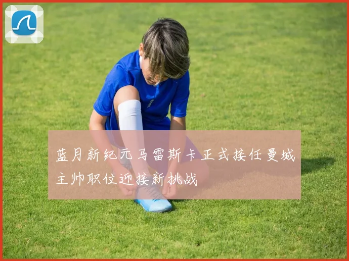 蓝月新纪元马雷斯卡正式接任曼城主帅职位迎接新挑战