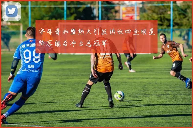字母哥加盟热火引发热议四全明星阵容能否冲击总冠军