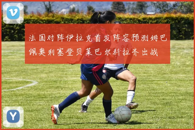 法国对阵伊拉克首发阵容预测姆巴佩奥利塞登贝莱巴尔科拉齐出战