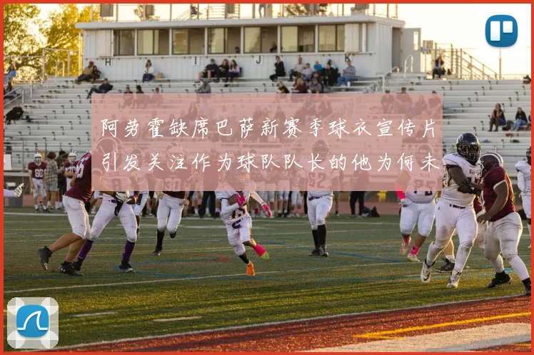 阿劳霍缺席巴萨新赛季球衣宣传片引发关注作为球队队长的他为何未现身
