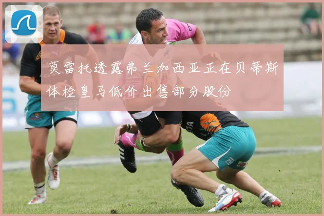 莫雷托透露弗兰加西亚正在贝蒂斯体检皇马低价出售部分股份