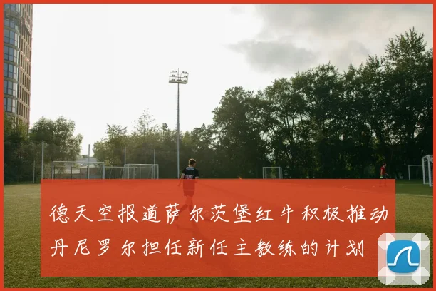 德天空报道萨尔茨堡红牛积极推动丹尼罗尔担任新任主教练的计划