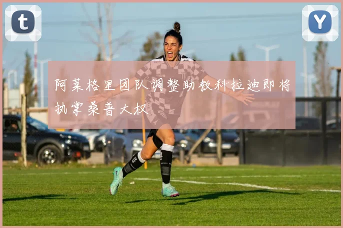阿莱格里团队调整助教科拉迪即将执掌桑普大权