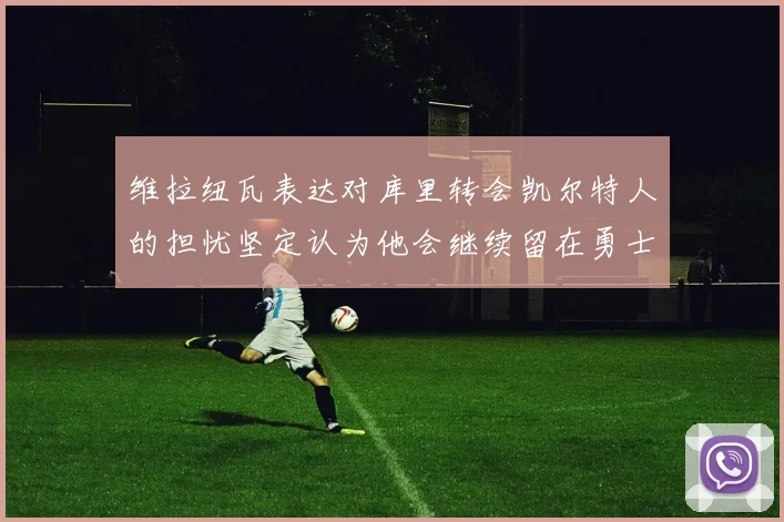 维拉纽瓦表达对库里转会凯尔特人的担忧坚定认为他会继续留在勇士队